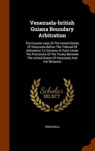 Venezuela-british Guiana Boundary Arbitration: The Counter-case Of The United States Of Venezuela Before The Tribunal Of Arbitration To Convene At ... United States Of Venezuela And Her Britannic