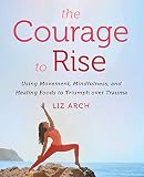 The Courage to Rise: Using Movement, Mindfulness, and Healing Foods to Triumph over Trauma The Courage to Rise: Using Movement, Mindfulness, and Healing Foods to Triumph over Trauma