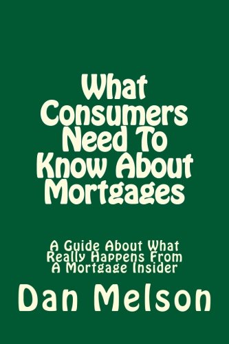 What Consumers Need To Know About Mortgages: A Guide About What Really Happens From A Mortgage Insider