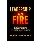 Leadership on Fire: 10 Profound Practices to Leave a Legacy of Purpose, Power, and Prosperity