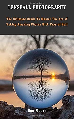 LENSBALL PHOTOGRAPHY: The Ultimate Guide To Master The Art Of Taking Amazing Photos With Crystal Ball