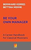 Be Your Own Manager: A Career Handbook for Classical Musicians by 