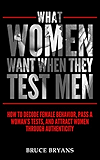 What Women Want When They Test Men: How to Decode Female Behavior, Pass a Woman’s Tests, and Attract Women Through Authenticity
