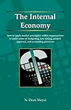 The Internal Economy : How to Apply Market Principles Within Organizations to Make Sense of Budgeting, Rate-Setting, Project-Approval, and Accounting Processes, Meyer, N. Dean, 1892606186