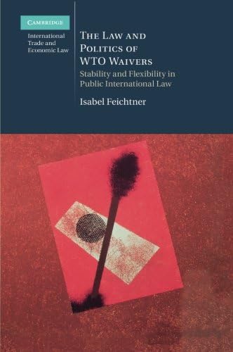 The Law and Politics of WTO Waivers: Stability and Flexibility in Public International Law (Cambridge International Trade and Economic Law Book 7)