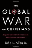 The Global War on Christians: Dispatches from the Front Lines of Anti-Christian Persecution