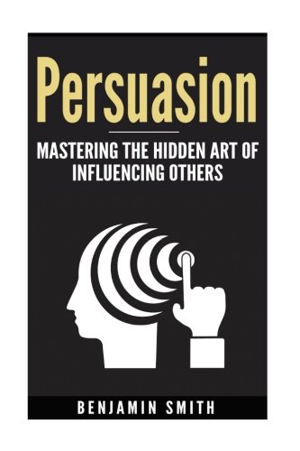 Persuasion: Mastering the Hidden Art of Influencing Others: Mastering the Hidden Art of Influencing Others