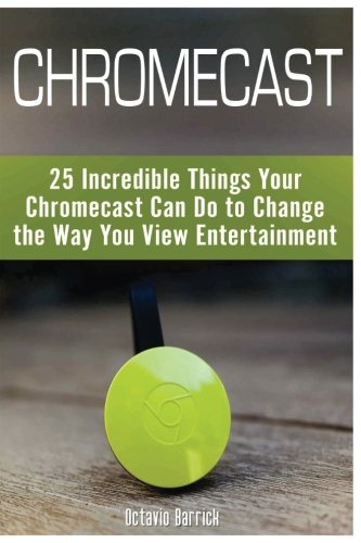 Chromecast: 25 Incredible Things Your Chromecast Can Do to Change the Way You View Entertainment [Booklet]
