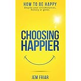 Choosing Happier: How To Be Happy Despite Your Circumstances, History Or Genes (The Practical Happiness Series Book 1)