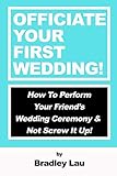 Officiate Your First Wedding: How to Perform Your Friend's Wedding Ceremony & Not Screw It Up! by