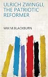 Ulrich Zwingli, the Patriotic Reformer by Wm.M.Blackburn