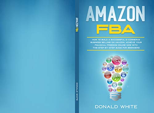 AMAZON FBA: HOW TO BUILD A SUCCESSFUL E-COMMERCE BUSINESS SELLING ON AMAZON. ACHIEVE YOUR FINANCIAL FREEDOM ONLINE NOW WITH THIS STEP-BY-STEP GUIDE FOR BEGINNERS (Amazon secrets Book 2) by Donald White