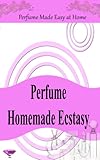 Perfume Homemade Ecstasy: Perfume Made Easy at Home - Over 50 Homemade Perfume Recipes with Essential Oils