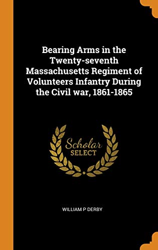Bearing Arms in the Twenty-seventh Massachusetts Regiment of Volunteers Infantry During the Civil wa by William P Derby