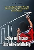 Achieve Your Business Goals With Growth Hacking: Learn The Right Use Of The Power Of Internet Technology For Your Online Business Venture by Jean Kelly