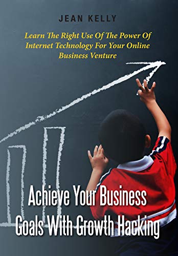 Achieve Your Business Goals With Growth Hacking: Learn The Right Use Of The Power Of Internet Technology For Your Online Business Venture by Jean Kelly