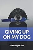 Giving Up On My Dog: A straightforward directive for those close to giving up on their dog by Ted Efthymiadis