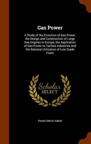 Gas Power: A Study of the Evolution of Gas Power, the Design and Construction of Large Gas Engines in Europe, the Application of Gas Power to Various ... the Rational Utilization of Low Grade Fuels