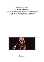 Il duca e la cittagrave;. Appunti dal II convegno internazionale di studi su Vespasiano Gonzaga (Italian Edition)