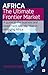 Africa - The Ultimate Frontier Market: A guide to the business and investment opportunities in emerging Africa