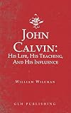 John Calvin: His Life, His Teaching, And His Influence by William Wileman