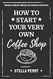From a Great Dream to Grand Opening: How to Start Your Very Own Coffee Shop by Stella Perry