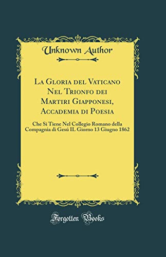 La Gloria del Vaticano Nel Trionfo dei Martiri Giapponesi, Accademia di Poesia: Che Si Tiene Nel Collegio Romano della Compagnia di Gesú IL Giorno 13 Giugno 1862 (Classic Reprint) (Italian Edition)
