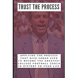 Trust the Process: Applying the Process Nick Saban Used to Become the Greatest College Football Coach In History to Your Life
