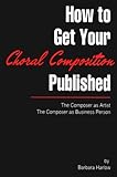 How to Get Your Choral Composition Published : The Composer As Artist the Composer As Business Person, Harlow, Barbara, 0964807106