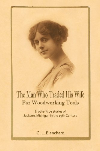 The Man Who Traded His Wife For Woodworking Tools: And Other True Stories Of 19th Century Jackson, Michigan by G. L. Blanchard