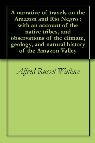 A narrative of travels on the Amazon and Rio Negro : with an account of the native tribes, and observations of the climate, geology, and natural history of the Amazon Valley by Alfred Russel Wallace