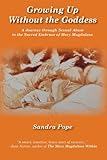 Growing Up Without the Goddess: A Journey through Sexual Abuse to the Sacred Embrace of Mary Magdale by Sandra Pope