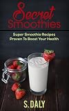Secret Smoothies: Super Smoothie Recipes Proven To Boost Your Health by S Daly