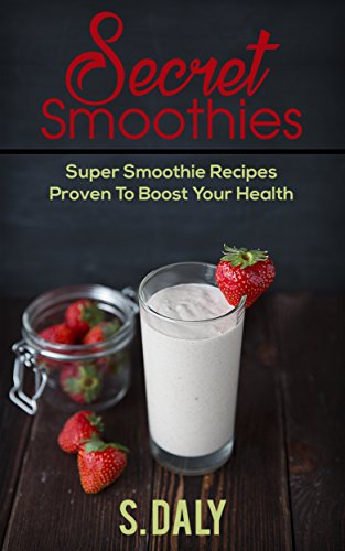 Secret Smoothies: Super Smoothie Recipes Proven To Boost Your Health by S Daly
