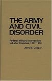The Army and Civil Disorder : Federal Military Intervention in Labor Disputes, 1877-1900, Cooper, Jerry M., 0313209588