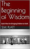The Beginning of Wisdom: God's Plan For Bringing Children to Faith by S.M. Platt