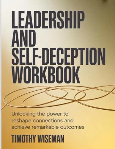 Leadership And Self-Deception Workbook: Unlocking the power to reshape connections and achieve remarkable outcomes.