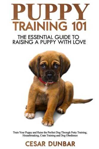 Puppy Training 101: The Essential Guide to Raising a Puppy With Love. Train Your Puppy and Raise the Perfect Dog  Through Potty Training, Housebreaking, Crate Training and Dog Obedience.