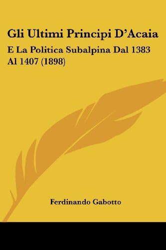 Gli Ultimi Principi D'Acaia: E La Politica Subalpina Dal 1383 Al 1407 (1898) (Italian Edition)