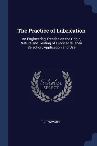 The Practice of Lubrication: An Engineering Treatise on the Origin, Nature and Testing of Lubricants, Their Selection, Application and Use