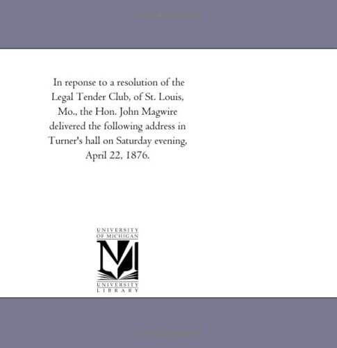 In reponse to a resolution of the Legal Tender Club, of St. Louis, Mo., the Hon. John Magwire delivered the following address in Turner's hall on Saturday evening, April 22, 1876.