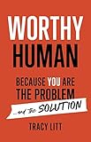 Worthy Human: Because You Are the Problem and the Solution by Tracy Litt