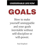 Unstoppable Life Now: Goals: How to make yourself unstoppable and your goals inevitable without self-discipline or will-power.