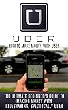 Uber: How to Make Money With Uber: The Ultimate Beginner's Guide to Making Money With Ridesharing, Specifically Uber (Ridesharing, Uber, Lyft, Sidecar, Uber Driver, Uber Book, Making Money With Uber)
