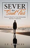Sever the Soul Ties: Prayers to Break Free From Relationships that Have Crushed You by J E Charles