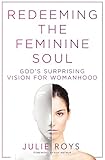 Redeeming the Feminine Soul: God's Surprising Vision for Womanhood by Julie Roys, Kay Arthur