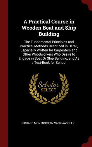 A Practical Course in Wooden Boat and Ship Building: The Fundamental Principles and Practical Methods Described in Detail, Especially Written for ... Ship Building, and As a Text-Book for School by Richard Montgomery Van Gaasbeek