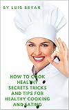 How To Cook Healthy: Secrets Tricks and Tips for Healthy Cooking and Eating by Luis Bryan