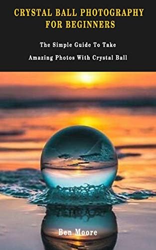 CRYSTAL BALL PHOTOGRAPHY FOR BEGINNERS: The Simple Guide To Take Amazing Photos With Crystal Ball.