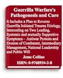 Guerrilla Warfare's Pathogenesis and Cure : It Includes a Plan to Reverse Guerrilla Initiated Trauma Etiology, Interceding on Two Leading, Systemic and Mutually Supportive Symptoms - Antiwar Protests and Erosion of Combatant-, Intermediary Management-, National Leadership- and Public- Will, Collins, Jesse, 0976893428